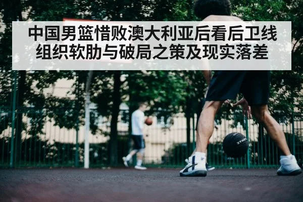 中国男篮惜败澳大利亚后看后卫线组织软肋与破局之策及现实落差