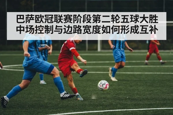 巴萨欧冠联赛阶段第二轮五球大胜 中场控制与边路宽度如何形成互补