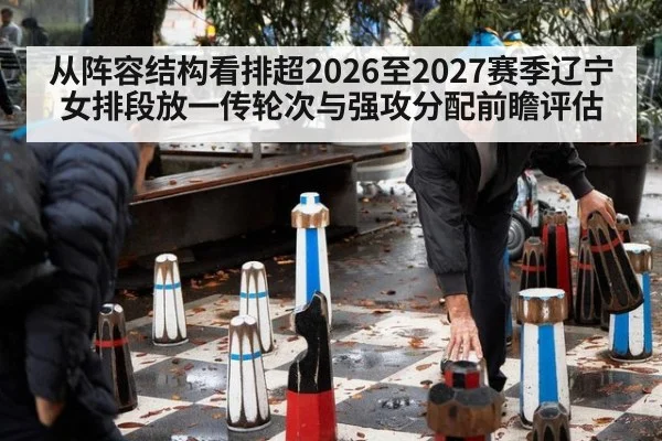 从阵容结构看排超2026至2027赛季辽宁女排段放一传轮次与强攻分配前瞻评估