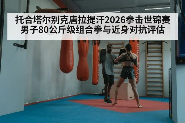 托合塔尔别克唐拉提汗2026拳击世锦赛男子80公斤级组合拳与近身对抗评估