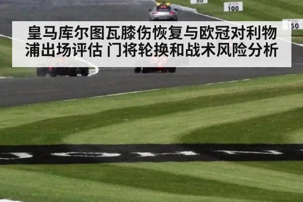 皇马库尔图瓦膝伤恢复与欧冠对利物浦出场评估 门将轮换和战术风险分析